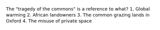 The "tragedy of the commons" is a reference to what? 1. Global warming 2. African landowners 3. The common grazing lands in Oxford 4. The misuse of private space