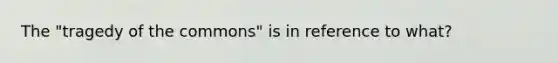 The "tragedy of the commons" is in reference to what?