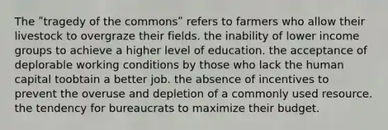 The ʺtragedy of the commonsʺ refers to farmers who allow their livestock to overgraze their fields. the inability of lower income groups to achieve a higher level of education. the acceptance of deplorable working conditions by those who lack the human capital toobtain a better job. the absence of incentives to prevent the overuse and depletion of a commonly used resource. the tendency for bureaucrats to maximize their budget.