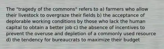 The "tragedy of the commons" refers to a) farmers who allow their livestock to overgraze their fields b) the acceptance of deplorable working conditions by those who lack the human capital to obtain a better job c) the absence of incentives to prevent the overuse and depletion of a commonly used resource d) the tendency for bureaucrats to maximize their budget