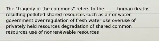 The "tragedy of the commons" refers to the ____. human deaths resulting polluted shared resources such as air or water government over-regulation of fresh water use overuse of privately held resources degradation of shared common resources use of nonrenewable resources