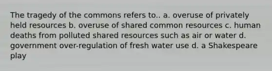 The tragedy of the commons refers to.. a. overuse of privately held resources b. overuse of shared common resources c. human deaths from polluted shared resources such as air or water d. government over-regulation of fresh water use d. a Shakespeare play