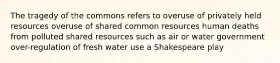 The tragedy of the commons refers to overuse of privately held resources overuse of shared common resources human deaths from polluted shared resources such as air or water government over-regulation of fresh water use a Shakespeare play