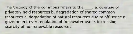 The tragedy of the commons refers to the ____. a. overuse of privately held resources b. degradation of shared common resources c. degradation of natural resources due to affluence d. government over regulation of freshwater use e. increasing scarcity of nonrenewable resources