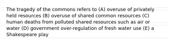 The tragedy of the commons refers to (A) overuse of privately held resources (B) overuse of shared common resources (C) human deaths from polluted shared resources such as air or water (D) government over-regulation of fresh water use (E) a Shakespeare play