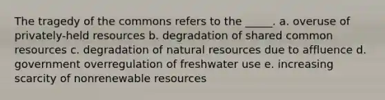 The tragedy of the commons refers to the _____. a. overuse of privately-held resources b. degradation of shared common resources c. degradation of natural resources due to affluence d. government overregulation of freshwater use e. increasing scarcity of nonrenewable resources