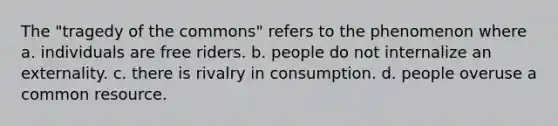 The "tragedy of the commons" refers to the phenomenon where a. individuals are free riders. b. people do not internalize an externality. c. there is rivalry in consumption. d. people overuse a common resource.