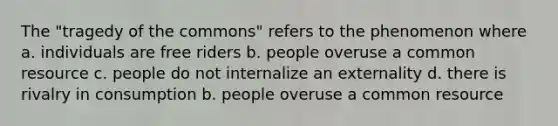 The "tragedy of the commons" refers to the phenomenon where a. individuals are free riders b. people overuse a common resource c. people do not internalize an externality d. there is rivalry in consumption b. people overuse a common resource