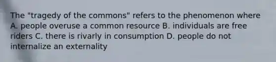 The "tragedy of the commons" refers to the phenomenon where A. people overuse a common resource B. individuals are free riders C. there is rivarly in consumption D. people do not internalize an externality