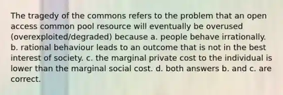 The tragedy of the commons refers to the problem that an open access common pool resource will eventually be overused (overexploited/degraded) because a. people behave irrationally. b. rational behaviour leads to an outcome that is not in the best interest of society. c. the marginal private cost to the individual is lower than the marginal social cost. d. both answers b. and c. are correct.