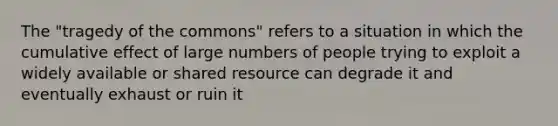 The "tragedy of the commons" refers to a situation in which the cumulative effect of large numbers of people trying to exploit a widely available or shared resource can degrade it and eventually exhaust or ruin it