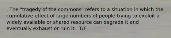 . The "tragedy of the commons" refers to a situation in which the cumulative effect of large numbers of people trying to exploit a widely available or shared resource can degrade it and eventually exhaust or ruin it. ​ T/F