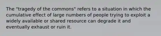 The "tragedy of the commons" refers to a situation in which the cumulative effect of large numbers of people trying to exploit a widely available or shared resource can degrade it and eventually exhaust or ruin it.