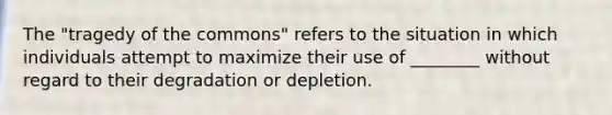 The "tragedy of the commons" refers to the situation in which individuals attempt to maximize their use of ________ without regard to their degradation or depletion.