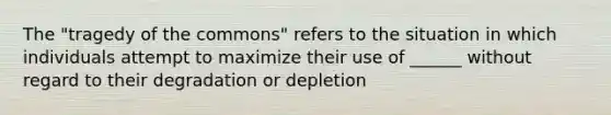 The "tragedy of the commons" refers to the situation in which individuals attempt to maximize their use of ______ without regard to their degradation or depletion