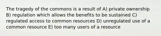 The tragedy of the commons is a result of A) private ownership B) regulation which allows the benefits to be sustained C) regulated access to common resources D) unregulated use of a common resource E) too many users of a resource