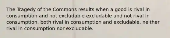 The Tragedy of the Commons results when a good is rival in consumption and not excludable excludable and not rival in consumption. both rival in consumption and excludable. neither rival in consumption nor excludable.