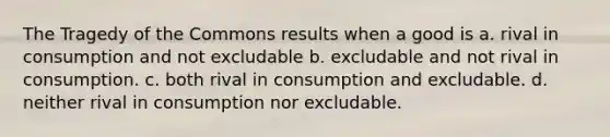 The Tragedy of the Commons results when a good is a. rival in consumption and not excludable b. excludable and not rival in consumption. c. both rival in consumption and excludable. d. neither rival in consumption nor excludable.