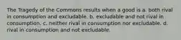 The Tragedy of the Commons results when a good is a. both rival in consumption and excludable. b. excludable and not rival in consumption. c. neither rival in consumption nor excludable. d. rival in consumption and not excludable.