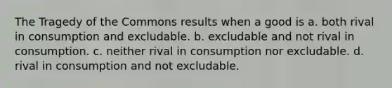 The Tragedy of the Commons results when a good is a. both rival in consumption and excludable. b. excludable and not rival in consumption. c. neither rival in consumption nor excludable. d. rival in consumption and not excludable.