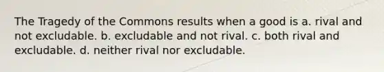 The Tragedy of the Commons results when a good is a. rival and not excludable. b. excludable and not rival. c. both rival and excludable. d. neither rival nor excludable.