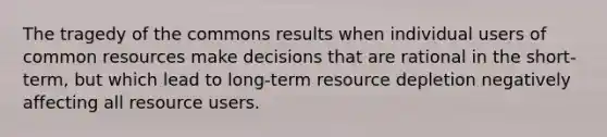 The tragedy of the commons results when individual users of common resources make decisions that are rational in the short-term, but which lead to long-term resource depletion negatively affecting all resource users.