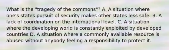 What is the "tragedy of the commons"? A. A situation where one's states pursuit of security makes other states less safe. B. A lack of coordination on the international level. C. A situation where the developing world is constantly exploited by developed countries D. A situation where a commonly available resource is abused without anybody feeling a responsibility to protect it.