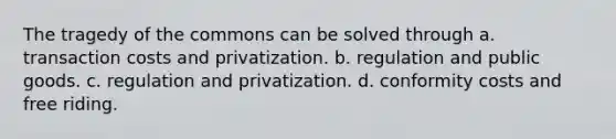 The tragedy of the commons can be solved through a. transaction costs and privatization. b. regulation and public goods. c. regulation and privatization. d. conformity costs and free riding.