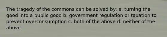 The tragedy of the commons can be solved by: a. turning the good into a public good b. government regulation or taxation to prevent overconsumption c. both of the above d. neither of the above