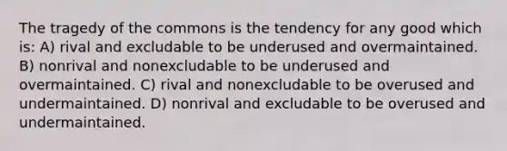 The tragedy of the commons is the tendency for any good which is: A) rival and excludable to be underused and overmaintained. B) nonrival and nonexcludable to be underused and overmaintained. C) rival and nonexcludable to be overused and undermaintained. D) nonrival and excludable to be overused and undermaintained.