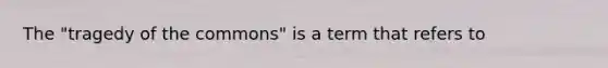 The "tragedy of the commons" is a term that refers to