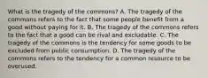 What is the tragedy of the​ commons? A. The tragedy of the commons refers to the fact that some people benefit from a good without paying for it. B. The tragedy of the commons refers to the fact that a good can be rival and excludable. C. The tragedy of the commons is the tendency for some goods to be excluded from public consumption. D. The tragedy of the commons refers to the tendency for a common resource to be overused.