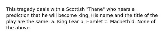 This tragedy deals with a Scottish "Thane" who hears a prediction that he will become king. His name and the title of the play are the same: a. King Lear b. Hamlet c. Macbeth d. None of the above