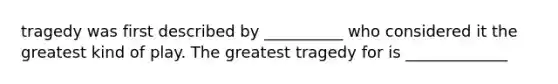 tragedy was first described by __________ who considered it the greatest kind of play. The greatest tragedy for is _____________