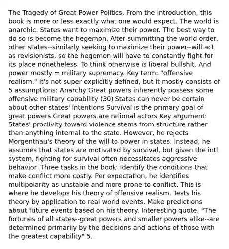 The Tragedy of Great Power Politics. From the introduction, this book is more or less exactly what one would expect. The world is anarchic. States want to maximize their power. The best way to do so is become the hegemon. After summitting the world order, other states--similarly seeking to maximize their power--will act as revisionists, so the hegemon will have to constantly fight for its place nonetheless. To think otherwise is liberal bullshit. And power mostly = military supremacy. Key term: "offensive realism." It's not super explicitly defined, but it mostly consists of 5 assumptions: Anarchy Great powers inherently possess some offensive military capability (30) States can never be certain about other states' intentions Survival is the primary goal of great powers Great powers are rational actors Key argument: States' proclivity toward violence stems from structure rather than anything internal to the state. However, he rejects Morgenthau's theory of the will-to-power in states. Instead, he assumes that states are motivated by survival, but given the intl system, fighting for survival often necessitates aggressive behavior. Three tasks in the book: Identify the conditions that make conflict more costly. Per expectation, he identifies multipolarity as unstable and more prone to conflict. This is where he develops his theory of offensive realism. Tests his theory by application to real world events. Make predictions about future events based on his theory. Interesting quote: "The fortunes of all states--great powers and smaller powers alike--are determined primarily by the decisions and actions of those with the greatest capability" 5.