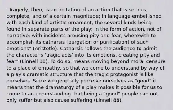 "Tragedy, then, is an imitation of an action that is serious, complete, and of a certain magnitude; in language embellished with each kind of artistic ornament, the several kinds being found in separate parts of the play; in the form of action, not of narrative; with incidents arousing pity and fear, wherewith to accomplish its catharsis [purgation or purification] of such emotions" (Aristotle). Catharsis "allows the audience to admit the character's 'tragic acts' into its emotions, creating pity and fear" (Linnell 88). To do so, means moving beyond moral censure to a place of empathy, so that we come to understand by way of a play's dramatic structure that the tragic protagonist is like ourselves. Since we generally perceive ourselves as "good" it means that the dramaturgy of a play makes it possible for us to come to an understanding that being a "good" people can not only suffer but also cause suffering (Linnell 88).