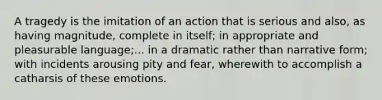 A tragedy is the imitation of an action that is serious and also, as having magnitude, complete in itself; in appropriate and pleasurable language;... in a dramatic rather than <a href='https://www.questionai.com/knowledge/kgSYNy88eZ-narrative-form' class='anchor-knowledge'>narrative form</a>; with incidents arousing pity and fear, wherewith to accomplish a catharsis of these emotions.