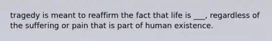 tragedy is meant to reaffirm the fact that life is ___, regardless of the suffering or pain that is part of human existence.