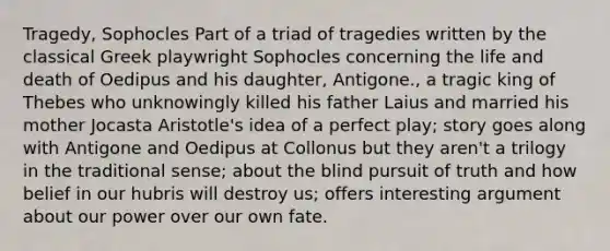 Tragedy, Sophocles Part of a triad of tragedies written by the classical Greek playwright Sophocles concerning the life and death of Oedipus and his daughter, Antigone., a tragic king of Thebes who unknowingly killed his father Laius and married his mother Jocasta Aristotle's idea of a perfect play; story goes along with Antigone and Oedipus at Collonus but they aren't a trilogy in the traditional sense; about the blind pursuit of truth and how belief in our hubris will destroy us; offers interesting argument about our power over our own fate.