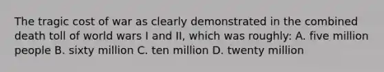 The tragic cost of war as clearly demonstrated in the combined death toll of world wars I and II, which was roughly: A. five million people B. sixty million C. ten million D. twenty million