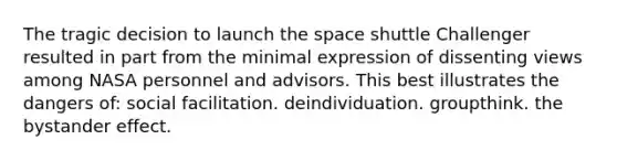 The tragic decision to launch <a href='https://www.questionai.com/knowledge/k0Lyloclid-the-space' class='anchor-knowledge'>the space</a> shuttle Challenger resulted in part from the minimal expression of dissenting views among NASA personnel and advisors. This best illustrates the dangers of: social facilitation. deindividuation. groupthink. the bystander effect.