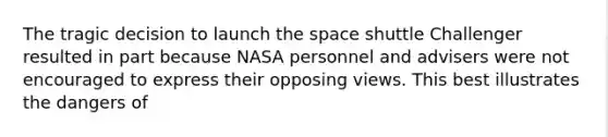 The tragic decision to launch the space shuttle Challenger resulted in part because NASA personnel and advisers were not encouraged to express their opposing views. This best illustrates the dangers of