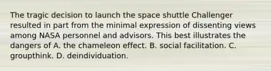 The tragic decision to launch the space shuttle Challenger resulted in part from the minimal expression of dissenting views among NASA personnel and advisors. This best illustrates the dangers of A. the chameleon effect. B. social facilitation. C. groupthink. D. deindividuation.