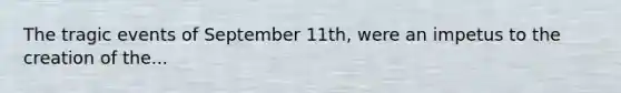 The tragic events of September 11th, were an impetus to the creation of the...