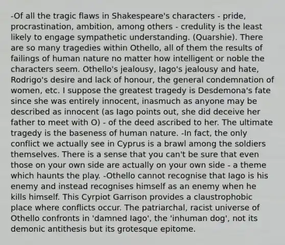 -Of all the tragic flaws in Shakespeare's characters - pride, procrastination, ambition, among others - credulity is the least likely to engage sympathetic understanding. (Quarshie). There are so many tragedies within Othello, all of them the results of failings of human nature no matter how intelligent or noble the characters seem. Othello's jealousy, Iago's jealousy and hate, Rodrigo's desire and lack of honour, the general condemnation of women, etc. I suppose the greatest tragedy is Desdemona's fate since she was entirely innocent, inasmuch as anyone may be described as innocent (as Iago points out, she did deceive her father to meet with O) - of the deed ascribed to her. The ultimate tragedy is the baseness of human nature. -In fact, the only conflict we actually see in Cyprus is a brawl among the soldiers themselves. There is a sense that you can't be sure that even those on your own side are actually on your own side - a theme which haunts the play. -Othello cannot recognise that Iago is his enemy and instead recognises himself as an enemy when he kills himself. This Cyrpiot Garrison provides a claustrophobic place where conflicts occur. The patriarchal, racist universe of Othello confronts in 'damned Iago', the 'inhuman dog', not its demonic antithesis but its grotesque epitome.