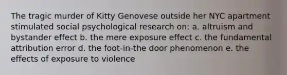 The tragic murder of Kitty Genovese outside her NYC apartment stimulated social psychological research on: a. altruism and bystander effect b. the mere exposure effect c. the fundamental attribution error d. the foot-in-the door phenomenon e. the effects of exposure to violence