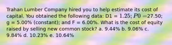 Trahan Lumber Company hired you to help estimate its cost of capital. You obtained the following data: D1 = 1.25; P0 =27.50; g = 5.00% (constant); and F = 6.00%. What is the cost of equity raised by selling new common stock? a. 9.44% b. 9.06% c. 9.84% d. 10.23% e. 10.64%