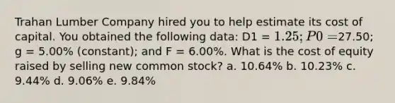 Trahan Lumber Company hired you to help estimate its cost of capital. You obtained the following data: D1 = 1.25; P0 =27.50; g = 5.00% (constant); and F = 6.00%. What is the cost of equity raised by selling new common stock? a. 10.64% b. 10.23% c. 9.44% d. 9.06% e. 9.84%