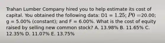 Trahan Lumber Company hired you to help estimate its cost of capital. You obtained the following data: D1 = 1.25; P0 =20.00; g = 5.00% (constant); and F = 6.00%. What is the cost of equity raised by selling new common stock? A. 13.98% B. 11.65% C. 12.35% D. 11.07% E. 13.75%