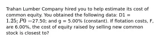 Trahan Lumber Company hired you to help estimate its cost of common equity. You obtained the following data: D1 = 1.25; P0 =27.50; and g = 5.00% (constant). If flotation costs, F, are 6.00%, the cost of equity raised by selling new common stock is closest to?